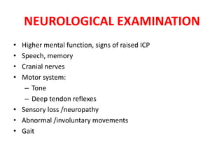 NEUROLOGICAL EXAMINATION
• Higher mental function, signs of raised ICP
• Speech, memory
• Cranial nerves
• Motor system:
– Tone
– Deep tendon reflexes
• Sensory loss /neuropathy
• Abnormal /involuntary movements
• Gait
 