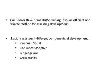 • The Denver Developmental Screening Test - an efficient and
reliable method for assessing development.
• Rapidly assesses 4 different components of development:
• Personal- Social
• Fine motor adaptive
• Language and
• Gross motor.
 