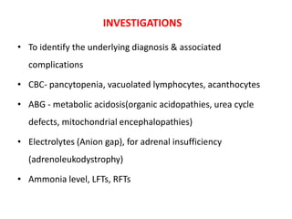 INVESTIGATIONS
• To identify the underlying diagnosis & associated
complications
• CBC- pancytopenia, vacuolated lymphocytes, acanthocytes
• ABG - metabolic acidosis(organic acidopathies, urea cycle
defects, mitochondrial encephalopathies)
• Electrolytes (Anion gap), for adrenal insufficiency
(adrenoleukodystrophy)
• Ammonia level, LFTs, RFTs
 