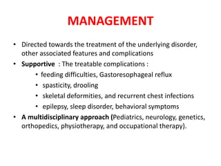 MANAGEMENT
• Directed towards the treatment of the underlying disorder,
other associated features and complications
• Supportive : The treatable complications :
• feeding difficulties, Gastoresophageal reflux
• spasticity, drooling
• skeletal deformities, and recurrent chest infections
• epilepsy, sleep disorder, behavioral symptoms
• A multidisciplinary approach (Pediatrics, neurology, genetics,
orthopedics, physiotherapy, and occupational therapy).
 