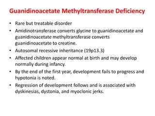 Guanidinoacetate Methyltransferase Deficiency
• Rare but treatable disorder
• Amidinotransferase converts glycine to guanidinoacetate and
guanidinoacetate methyltransferase converts
guanidinoacetate to creatine.
• Autosomal recessive inheritance (19p13.3)
• Affected children appear normal at birth and may develop
normally during infancy.
• By the end of the first year, development fails to progress and
hypotonia is noted.
• Regression of development follows and is associated with
dyskinesias, dystonia, and myoclonic jerks.
 