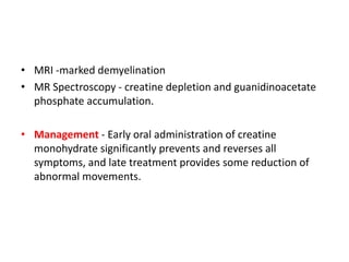 • MRI -marked demyelination
• MR Spectroscopy - creatine depletion and guanidinoacetate
phosphate accumulation.
• Management - Early oral administration of creatine
monohydrate significantly prevents and reverses all
symptoms, and late treatment provides some reduction of
abnormal movements.
 