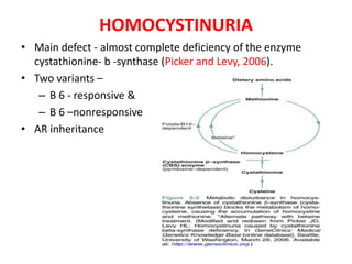 • Main defect - almost complete deficiency of the enzyme
cystathionine- b -synthase (Picker and Levy, 2006).
• Two variants –
– B 6 - responsive &
– B 6 –nonresponsive
• AR inheritance
HOMOCYSTINURIA
 