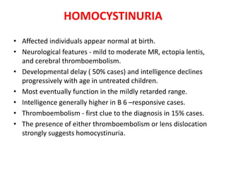 HOMOCYSTINURIA
• Affected individuals appear normal at birth.
• Neurological features - mild to moderate MR, ectopia lentis,
and cerebral thromboembolism.
• Developmental delay ( 50% cases) and intelligence declines
progressively with age in untreated children.
• Most eventually function in the mildly retarded range.
• Intelligence generally higher in B 6 –responsive cases.
• Thromboembolism - first clue to the diagnosis in 15% cases.
• The presence of either thromboembolism or lens dislocation
strongly suggests homocystinuria.
 