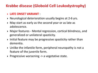  LATE ONSET VARIANT :
 Neurological deterioration usually begins at 2-6 yrs.
 May start as early as the second year or as late as
adolescence.
 Major features - Mental regression, cortical blindness, and
generalized or unilateral spasticity.
 Initial feature may be progressive spasticity rather than
dementia.
 Unlike the infantile form, peripheral neuropathy is not a
feature of the juvenile form.
 Progressive worsening -> a vegetative state.
 