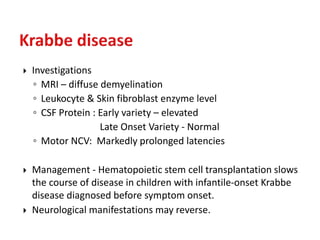  Investigations
◦ MRI – diffuse demyelination
◦ Leukocyte & Skin fibroblast enzyme level
◦ CSF Protein : Early variety – elevated
Late Onset Variety - Normal
◦ Motor NCV: Markedly prolonged latencies
 Management - Hematopoietic stem cell transplantation slows
the course of disease in children with infantile-onset Krabbe
disease diagnosed before symptom onset.
 Neurological manifestations may reverse.
 