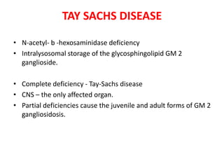 TAY SACHS DISEASE
• N-acetyl- b -hexosaminidase deficiency
• Intralysosomal storage of the glycosphingolipid GM 2
ganglioside.
• Complete deficiency - Tay-Sachs disease
• CNS – the only affected organ.
• Partial deficiencies cause the juvenile and adult forms of GM 2
gangliosidosis.
 