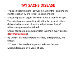 TAY SACHS DISEASE
• Typical initial symptom - between 3-6 months - an abnormal
startle reaction (Moro reflex) to noise or light.
• Motor regression begins between 4 and 6 months of age.
• The infant comes to medical attention because of either
delayed achievement of motor milestones or loss of
milestones previously attained.
• Cherry-red spot on macula present in almost every patient
(NOT Pathognomic)
• By 1 year - infant is severely retarded, unresponsive, and
spastic.
• 2nd year - the head enlarges and seizures develop.
• Most children die by 5 years of age.
 