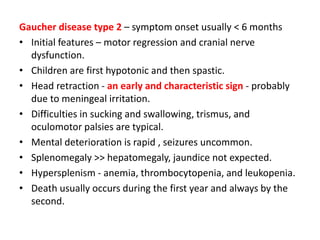 Gaucher disease type 2 – symptom onset usually < 6 months
• Initial features – motor regression and cranial nerve
dysfunction.
• Children are first hypotonic and then spastic.
• Head retraction - an early and characteristic sign - probably
due to meningeal irritation.
• Difficulties in sucking and swallowing, trismus, and
oculomotor palsies are typical.
• Mental deterioration is rapid , seizures uncommon.
• Splenomegaly >> hepatomegaly, jaundice not expected.
• Hypersplenism - anemia, thrombocytopenia, and leukopenia.
• Death usually occurs during the first year and always by the
second.
 