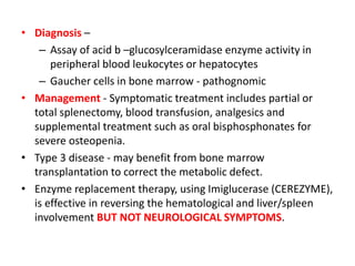 • Diagnosis –
– Assay of acid b –glucosylceramidase enzyme activity in
peripheral blood leukocytes or hepatocytes
– Gaucher cells in bone marrow - pathognomic
• Management - Symptomatic treatment includes partial or
total splenectomy, blood transfusion, analgesics and
supplemental treatment such as oral bisphosphonates for
severe osteopenia.
• Type 3 disease - may benefit from bone marrow
transplantation to correct the metabolic defect.
• Enzyme replacement therapy, using Imiglucerase (CEREZYME),
is effective in reversing the hematological and liver/spleen
involvement BUT NOT NEUROLOGICAL SYMPTOMS.
 