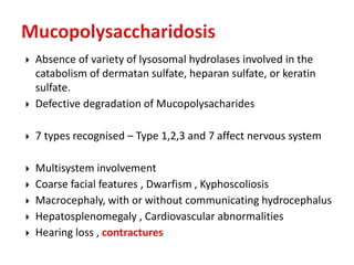  Absence of variety of lysosomal hydrolases involved in the
catabolism of dermatan sulfate, heparan sulfate, or keratin
sulfate.
 Defective degradation of Mucopolysacharides
 7 types recognised – Type 1,2,3 and 7 affect nervous system
 Multisystem involvement
 Coarse facial features , Dwarfism , Kyphoscoliosis
 Macrocephaly, with or without communicating hydrocephalus
 Hepatosplenomegaly , Cardiovascular abnormalities
 Hearing loss , contractures
 