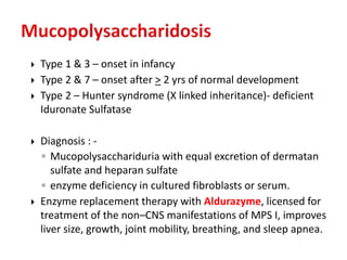  Type 1 & 3 – onset in infancy
 Type 2 & 7 – onset after > 2 yrs of normal development
 Type 2 – Hunter syndrome (X linked inheritance)- deficient
Iduronate Sulfatase
 Diagnosis : -
◦ Mucopolysacchariduria with equal excretion of dermatan
sulfate and heparan sulfate
◦ enzyme deficiency in cultured fibroblasts or serum.
 Enzyme replacement therapy with Aldurazyme, licensed for
treatment of the non–CNS manifestations of MPS I, improves
liver size, growth, joint mobility, breathing, and sleep apnea.
 