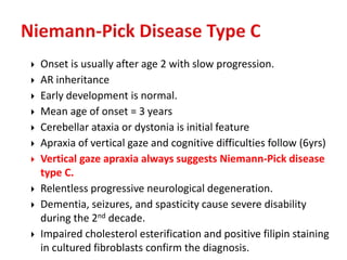  Onset is usually after age 2 with slow progression.
 AR inheritance
 Early development is normal.
 Mean age of onset = 3 years
 Cerebellar ataxia or dystonia is initial feature
 Apraxia of vertical gaze and cognitive difficulties follow (6yrs)
 Vertical gaze apraxia always suggests Niemann-Pick disease
type C.
 Relentless progressive neurological degeneration.
 Dementia, seizures, and spasticity cause severe disability
during the 2nd decade.
 Impaired cholesterol esterification and positive filipin staining
in cultured fibroblasts confirm the diagnosis.
 