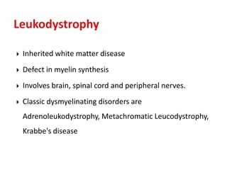  Inherited white matter disease
 Defect in myelin synthesis
 Involves brain, spinal cord and peripheral nerves.
 Classic dysmyelinating disorders are
Adrenoleukodystrophy, Metachromatic Leucodystrophy,
Krabbe's disease
 