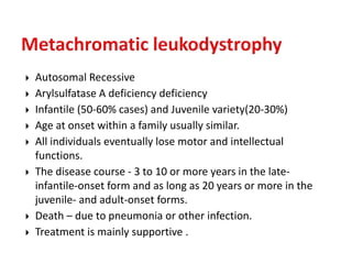  Autosomal Recessive
 Arylsulfatase A deficiency deficiency
 Infantile (50-60% cases) and Juvenile variety(20-30%)
 Age at onset within a family usually similar.
 All individuals eventually lose motor and intellectual
functions.
 The disease course - 3 to 10 or more years in the late-
infantile-onset form and as long as 20 years or more in the
juvenile- and adult-onset forms.
 Death – due to pneumonia or other infection.
 Treatment is mainly supportive .
 
