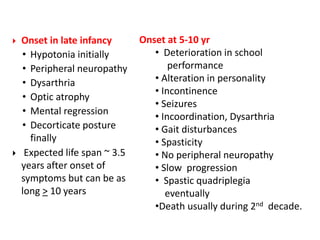  Onset in late infancy
• Hypotonia initially
• Peripheral neuropathy
• Dysarthria
• Optic atrophy
• Mental regression
• Decorticate posture
finally
 Expected life span ~ 3.5
years after onset of
symptoms but can be as
long > 10 years
Onset at 5-10 yr
• Deterioration in school
performance
• Alteration in personality
• Incontinence
• Seizures
• Incoordination, Dysarthria
• Gait disturbances
• Spasticity
• No peripheral neuropathy
• Slow progression
• Spastic quadriplegia
eventually
•Death usually during 2nd decade.
 