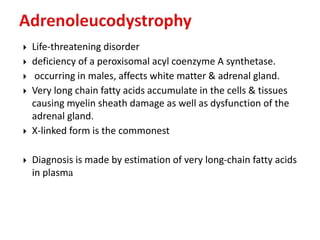  Life-threatening disorder
 deficiency of a peroxisomal acyl coenzyme A synthetase.
 occurring in males, affects white matter & adrenal gland.
 Very long chain fatty acids accumulate in the cells & tissues
causing myelin sheath damage as well as dysfunction of the
adrenal gland.
 X-linked form is the commonest
 Diagnosis is made by estimation of very long-chain fatty acids
in plasma
 