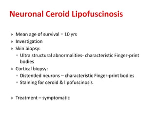  Mean age of survival = 10 yrs
 Investigation
 Skin biopsy:
◦ Ultra structural abnormalities- characteristic Finger-print
bodies
 Cortical biopsy:
◦ Distended neurons – characteristic Finger-print bodies
◦ Staining for ceroid & lipofuscinosis
 Treatment – symptomatic
 