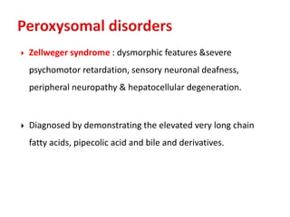  Zellweger syndrome : dysmorphic features &severe
psychomotor retardation, sensory neuronal deafness,
peripheral neuropathy & hepatocellular degeneration.
 Diagnosed by demonstrating the elevated very long chain
fatty acids, pipecolic acid and bile and derivatives.
 