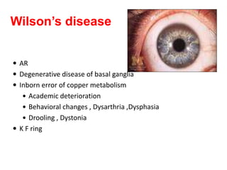 Wilson’s disease
 AR
 Degenerative disease of basal ganglia
 Inborn error of copper metabolism
 Academic deterioration
 Behavioral changes , Dysarthria ,Dysphasia
 Drooling , Dystonia
 K F ring
 