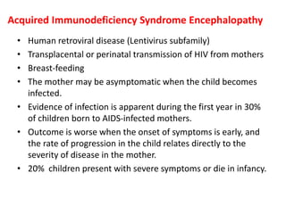 Acquired Immunodeficiency Syndrome Encephalopathy
• Human retroviral disease (Lentivirus subfamily)
• Transplacental or perinatal transmission of HIV from mothers
• Breast-feeding
• The mother may be asymptomatic when the child becomes
infected.
• Evidence of infection is apparent during the first year in 30%
of children born to AIDS-infected mothers.
• Outcome is worse when the onset of symptoms is early, and
the rate of progression in the child relates directly to the
severity of disease in the mother.
• 20% children present with severe symptoms or die in infancy.
 