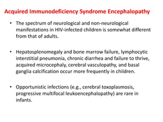 Acquired Immunodeficiency Syndrome Encephalopathy
• The spectrum of neurological and non-neurological
manifestations in HIV-infected children is somewhat different
from that of adults.
• Hepatosplenomegaly and bone marrow failure, lymphocytic
interstitial pneumonia, chronic diarrhea and failure to thrive,
acquired microcephaly, cerebral vasculopathy, and basal
ganglia calcification occur more frequently in children.
• Opportunistic infections (e.g., cerebral toxoplasmosis,
progressive multifocal leukoencephalopathy) are rare in
infants.
 
