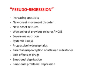 “PSEUDO-REGRESSION”
• Increasing spasticity
• New-onset movement disorder
• New-onset seizures
• Worsening of previous seizures/ NCSE
• Severe malnutrition
• Systemic illness
• Progressive hydrocephalus
• Parental misperception of attained milestones
• Side effects of drugs
• Emotional deprivation
• Emotional problems: depression
 