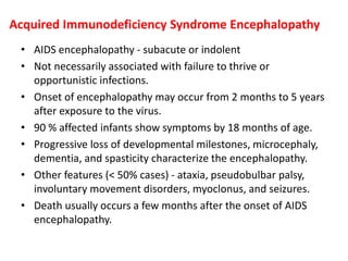 Acquired Immunodeficiency Syndrome Encephalopathy
• AIDS encephalopathy - subacute or indolent
• Not necessarily associated with failure to thrive or
opportunistic infections.
• Onset of encephalopathy may occur from 2 months to 5 years
after exposure to the virus.
• 90 % affected infants show symptoms by 18 months of age.
• Progressive loss of developmental milestones, microcephaly,
dementia, and spasticity characterize the encephalopathy.
• Other features (< 50% cases) - ataxia, pseudobulbar palsy,
involuntary movement disorders, myoclonus, and seizures.
• Death usually occurs a few months after the onset of AIDS
encephalopathy.
 