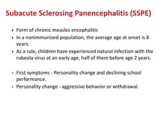  Form of chronic measles encephalitis
 In a nonimmunized population, the average age at onset is 8
years.
 As a rule, children have experienced natural infection with the
rubeola virus at an early age, half of them before age 2 years.
 First symptoms - Personality change and declining school
performance.
 Personality change - aggressive behavior or withdrawal.
 