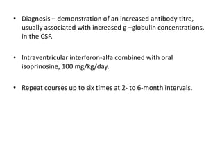 • Diagnosis – demonstration of an increased antibody titre,
usually associated with increased g –globulin concentrations,
in the CSF.
• Intraventricular interferon-alfa combined with oral
isoprinosine, 100 mg/kg/day.
• Repeat courses up to six times at 2- to 6-month intervals.
 