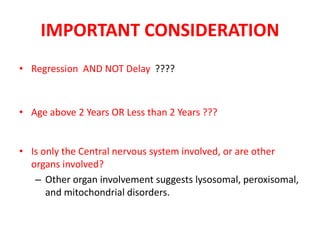 IMPORTANT CONSIDERATION
• Regression AND NOT Delay ????
• Age above 2 Years OR Less than 2 Years ???
• Is only the Central nervous system involved, or are other
organs involved?
– Other organ involvement suggests lysosomal, peroxisomal,
and mitochondrial disorders.
 