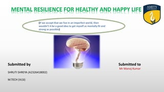 (If we accept that we live in an imperfect world, then
wouldn’t it be a good idea to get myself as mentally fit and
strong as possible)
Submitted by Submitted to
Mr Manoj Kumar
SHRUTI SHREYA (A2326418002)
M.TECH (VLSI)
MENTAL RESILIENCE FOR HEALTHY AND HAPPY LIFE
 