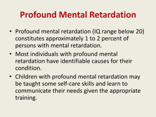 Profound Mental Retardation
• Profound mental retardation (IQ range below 20)
  constitutes approximately 1 to 2 percent of
  persons with mental retardation.
• Most individuals with profound mental
  retardation have identifiable causes for their
  condition.
• Children with profound mental retardation may
  be taught some self-care skills and learn to
  communicate their needs given the appropriate
  training.
 