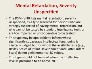 Mental Retardation, Severity
               Unspecified
• The DSM-IV-TR lists mental retardation, severity
  unspecified, as a type reserved for persons who are
  strongly suspected of having mental retardation, but
  who cannot be tested by standard intelligence tests or
  are too impaired or uncooperative to be tested.
• This type may be applicable to infants whose
  significantly subaverage intellectual functioning is
  clinically judged but for whom the available tests (e.g.,
  Bayley Scales of Infant Development and Cattell Infant
  Scale) do not yield numerical IQ values.
• This type should not be used when the intellectual
  level is presumed to be above 70.
 