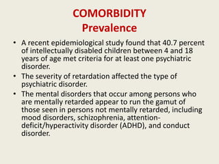 COMORBIDITY
                  Prevalence
• A recent epidemiological study found that 40.7 percent
  of intellectually disabled children between 4 and 18
  years of age met criteria for at least one psychiatric
  disorder.
• The severity of retardation affected the type of
  psychiatric disorder.
• The mental disorders that occur among persons who
  are mentally retarded appear to run the gamut of
  those seen in persons not mentally retarded, including
  mood disorders, schizophrenia, attention-
  deficit/hyperactivity disorder (ADHD), and conduct
  disorder.
 