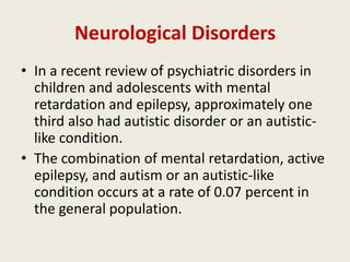 Neurological Disorders
• In a recent review of psychiatric disorders in
  children and adolescents with mental
  retardation and epilepsy, approximately one
  third also had autistic disorder or an autistic-
  like condition.
• The combination of mental retardation, active
  epilepsy, and autism or an autistic-like
  condition occurs at a rate of 0.07 percent in
  the general population.
 
