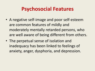 Psychosocial Features
• A negative self-image and poor self-esteem
  are common features of mildly and
  moderately mentally retarded persons, who
  are well aware of being different from others.
• The perpetual sense of isolation and
  inadequacy has been linked to feelings of
  anxiety, anger, dysphoria, and depression.
 