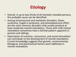 Etiology
• Overall, in up to two thirds of all mentally retarded persons,
  the probable cause can be identified.
• Among chromosomal and metabolic disorders, Down
  syndrome, fragile X syndrome, and phenylketonuria (PKU)
  are the most common disorders that usually produce at
  least moderate mental retardation. Those with mild mental
  retardation sometimes have a familial pattern apparent in
  parents and siblings.
• Deprivation of nutrition, nurturance, and social stimulation
  can contribute to the development of mental retardation.
  Current knowledge suggests that genetic, environmental,
  biological, and psychosocial factors work additively in
  mental retardation.
 
