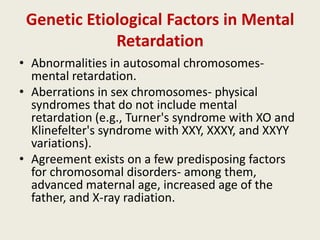 Genetic Etiological Factors in Mental
             Retardation
• Abnormalities in autosomal chromosomes-
  mental retardation.
• Aberrations in sex chromosomes- physical
  syndromes that do not include mental
  retardation (e.g., Turner's syndrome with XO and
  Klinefelter's syndrome with XXY, XXXY, and XXYY
  variations).
• Agreement exists on a few predisposing factors
  for chromosomal disorders- among them,
  advanced maternal age, increased age of the
  father, and X-ray radiation.
 