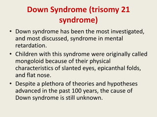 Down Syndrome (trisomy 21
             syndrome)
• Down syndrome has been the most investigated,
  and most discussed, syndrome in mental
  retardation.
• Children with this syndrome were originally called
  mongoloid because of their physical
  characteristics of slanted eyes, epicanthal folds,
  and flat nose.
• Despite a plethora of theories and hypotheses
  advanced in the past 100 years, the cause of
  Down syndrome is still unknown.
 