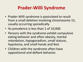 Prader-Willi Syndrome
• Prader-Willi syndrome is postulated to result
  from a small deletion involving chromosome 15,
  usually occurring sporadically.
• Its prevalence is less than 1 of 10,000.
• Persons with the syndrome exhibit compulsive
  eating behavior and often obesity, mental
  retardation, hypogonadism, small stature,
  hypotonia, and small hands and feet.
• Children with the syndrome often have
  oppositional and defiant behavior.
 