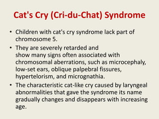 Cat's Cry (Cri-du-Chat) Syndrome
• Children with cat's cry syndrome lack part of
  chromosome 5.
• They are severely retarded and
  show many signs often associated with
  chromosomal aberrations, such as microcephaly,
  low-set ears, oblique palpebral fissures,
  hypertelorism, and micrognathia.
• The characteristic cat-like cry caused by laryngeal
  abnormalities that gave the syndrome its name
  gradually changes and disappears with increasing
  age.
 