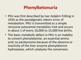 Phenylketonuria
• PKU was first described by Ivar Asbjörn Fölling in
  1934 as the paradigmatic inborn error of
  metabolism. PKU is transmitted as a simple
  recessive autosomal mendelian trait and occurs
  in about 1 of every 10,000 to 15,000 live births.
• The basic metabolic defect in PKU is an inability
  to convert phenylalanine, an essential amino
  acid, to paratyrosine because of the absence or
  inactivity of the liver enzyme phenylalanine
  hydroxylase, which catalyzes the conversion.
 