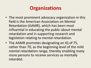 Organizations
• The most prominent advocacy organization in this
  field is the American Association on Mental
  Retardation (AAMR), which has been most
  influential in educating the public about mental
  retardation and in supporting research and
  legislation relating to mental retardation.
• The AAMR promotes designating an IQ of 75,
  rather than 70, as the beginning level of the mild
  mental retardation range, thereby enabling many
  more persons to receive services as mentally
  retarded.
 