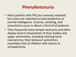 Phenylketonuria
• Most patients with PKU are severely retarded,
  but some are reported to have borderline or
  normal intelligence. Eczema, vomiting, and
  convulsions occur in about a third of all patients.
• They frequently have temper tantrums and often
  display bizarre movements of their bodies and
  upper extremities, including twisting hand
  mannerisms; their behavior sometimes
  resembles that of children with autism or
  schizophrenia.
 