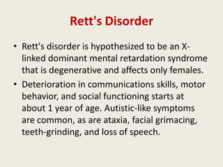 Rett's Disorder
• Rett's disorder is hypothesized to be an X-
  linked dominant mental retardation syndrome
  that is degenerative and affects only females.
• Deterioration in communications skills, motor
  behavior, and social functioning starts at
  about 1 year of age. Autistic-like symptoms
  are common, as are ataxia, facial grimacing,
  teeth-grinding, and loss of speech.
 
