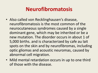 Neurofibromatosis
• Also called von Recklinghausen's disease,
  neurofibromatosis is the most common of the
  neurocutaneous syndromes caused by a single
  dominant gene, which may be inherited or be a
  new mutation. The disorder occurs in about 1 of
  5,000 births. and is characterized by cafe au lait
  spots on the skin and by neurofibromas, including
  optic gliomas and acoustic neuromas, caused by
  abnormal cell migration.
• Mild mental retardation occurs in up to one third
  of those with the disease.
 