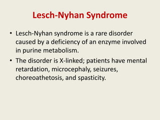 Lesch-Nyhan Syndrome
• Lesch-Nyhan syndrome is a rare disorder
  caused by a deficiency of an enzyme involved
  in purine metabolism.
• The disorder is X-linked; patients have mental
  retardation, microcephaly, seizures,
  choreoathetosis, and spasticity.
 