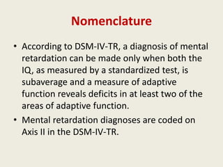 Nomenclature
• According to DSM-IV-TR, a diagnosis of mental
  retardation can be made only when both the
  IQ, as measured by a standardized test, is
  subaverage and a measure of adaptive
  function reveals deficits in at least two of the
  areas of adaptive function.
• Mental retardation diagnoses are coded on
  Axis II in the DSM-IV-TR.
 