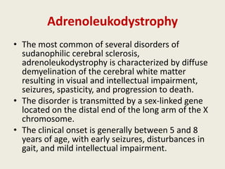 Adrenoleukodystrophy
• The most common of several disorders of
  sudanophilic cerebral sclerosis,
  adrenoleukodystrophy is characterized by diffuse
  demyelination of the cerebral white matter
  resulting in visual and intellectual impairment,
  seizures, spasticity, and progression to death.
• The disorder is transmitted by a sex-linked gene
  located on the distal end of the long arm of the X
  chromosome.
• The clinical onset is generally between 5 and 8
  years of age, with early seizures, disturbances in
  gait, and mild intellectual impairment.
 